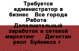 Требуется администратор в бизнес - Все города Работа » Дополнительный заработок и сетевой маркетинг   . Дагестан респ.,Буйнакск г.